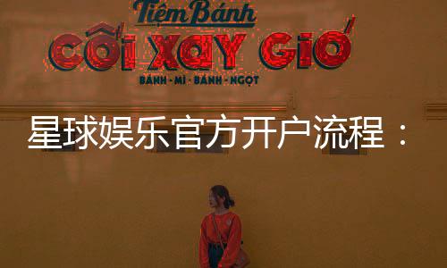 星球娱乐官方开户流程：轻松注册步骤与独家优惠详解