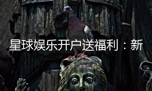 星球娱乐开户送福利:新会员专享豪礼与高额返利