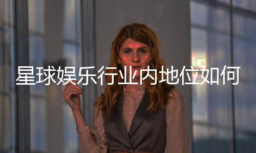 星球娱乐行业内地位如何？揭秘其市场影响力与玩家口碑