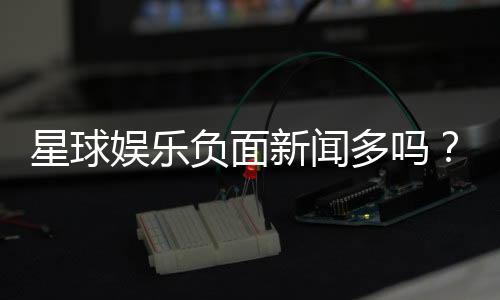 星球娱乐负面新闻多吗？深度解析平台真实口碑与玩家体验