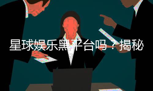 星球娱乐黑平台吗？揭秘其真伪与玩家避坑指南