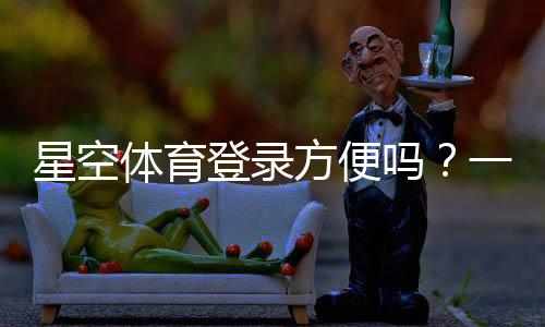 星空体育登录方便吗？一分钟学会快速注册与登录全攻略