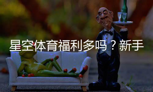 星空体育福利多吗？新手必看优惠活动与领取技巧