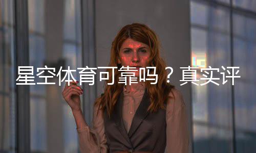 星空体育可靠吗?真实评测:平台资质、安全性与提现体验全解析