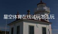 星空体育在线试玩怎么玩？新手注册步骤、试玩攻略与安全注意事项