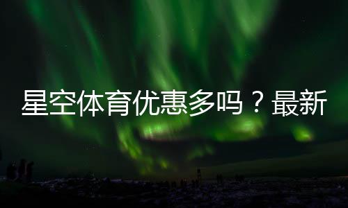 星空体育优惠多吗？最新优惠活动、折扣码领取与优惠力度全面解析