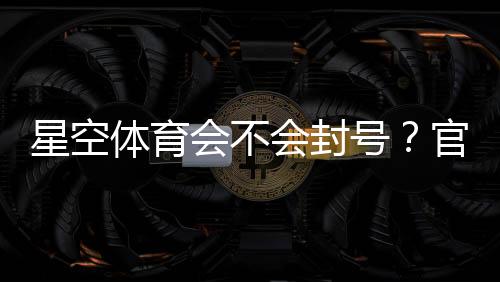 星空体育会不会封号？官方规则、常见封禁原因与防封技巧全解析