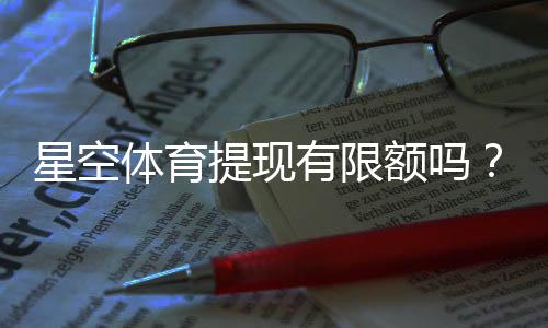 星空体育提现有限额吗？最新提现规则、限额与到账时间全解析