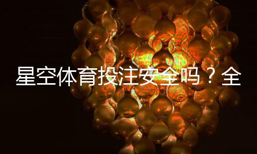 星空体育投注安全吗？全面评测、风险识别与防骗指南