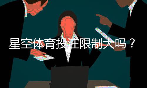 星空体育投注限制大吗?账户、额度、风控与合规注意事项一篇看懂