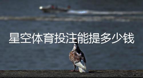 星空体育投注能提多少钱？提现额度、条件与到账时间全面解析