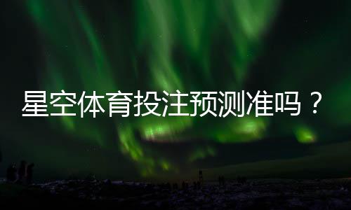 星空体育投注预测准吗？真实准确率评测与实战使用指南