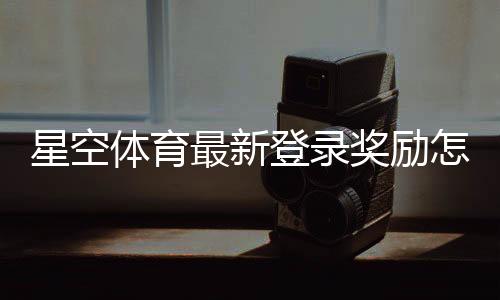星空体育最新登录奖励怎么玩？领取步骤、规则与常见问题一文看懂