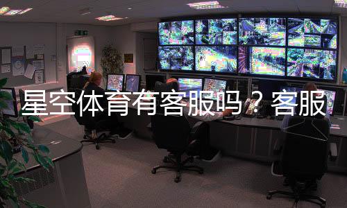 星空体育有客服吗?客服联系方式、在线时间与常见问题详解