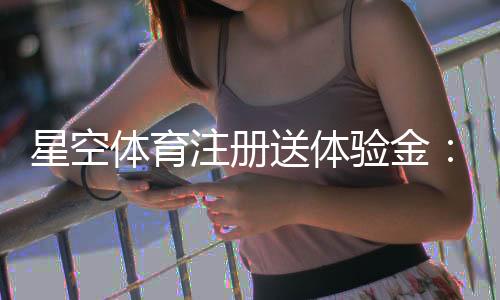 星空体育注册送体验金：新手领取步骤、使用攻略与注意事项