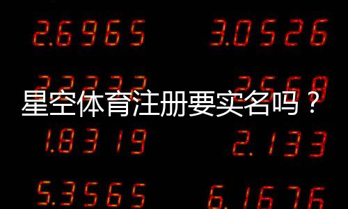 星空体育注册要实名吗？一文看懂实名认证流程、所需资料与常见问题