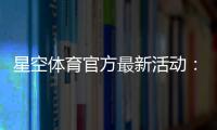 星空体育官方最新活动：优惠内容、参与方式与领取攻略