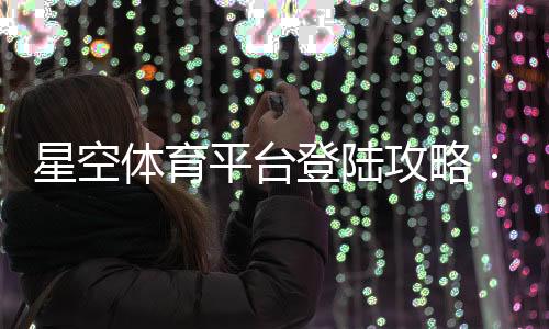 星空体育平台登陆攻略：官网入口、注册登录步骤与常见问题解决