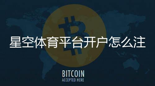 星空体育平台开户怎么注册？新手开户流程与注意事项