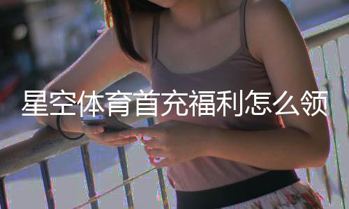 星空体育首充福利怎么领？新手领取步骤、优惠规则与注意事项详解