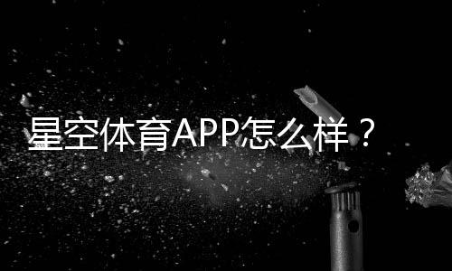 星空体育APP怎么样?下载、功能与真实用户体验全面评测
