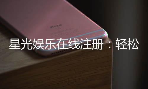 星光娱乐在线注册：轻松完成三步开启豪华游戏之旅