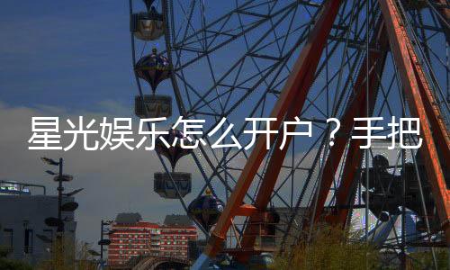 星光娱乐怎么开户？手把手教你快速注册畅玩棋牌