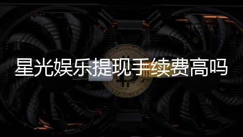 星光娱乐提现手续费高吗？资深玩家解析费用详情与省手续费技巧
