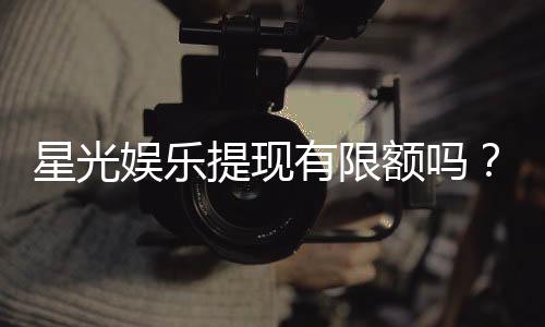 星光娱乐提现有限额吗？平台提现规则详解