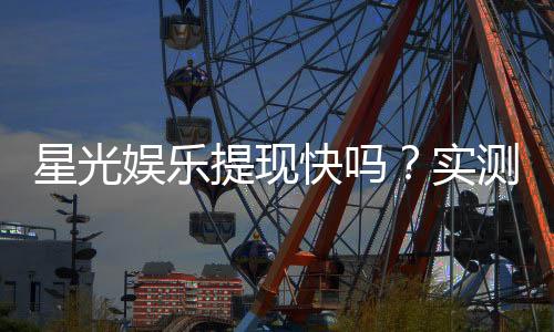 星光娱乐提现快吗？实测到账速度与提现技巧分享