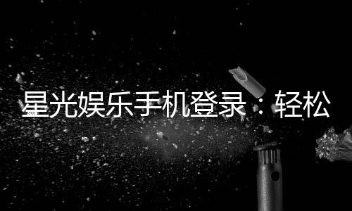 星光娱乐手机登录：轻松畅玩棋牌电游的移动端入口