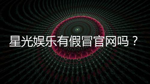 星光娱乐有假冒官网吗？揭秘如何辨别真假平台防被骗