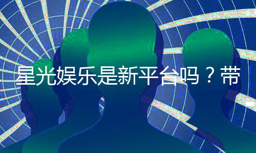 星光娱乐是新平台吗?带你了解这个新兴娱乐平台的真实情况