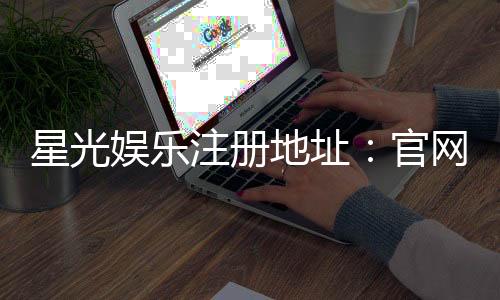 星光娱乐注册地址:官网入口与安全登录指南