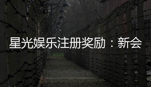 星光娱乐注册奖励:新会员专享豪礼与高额返利