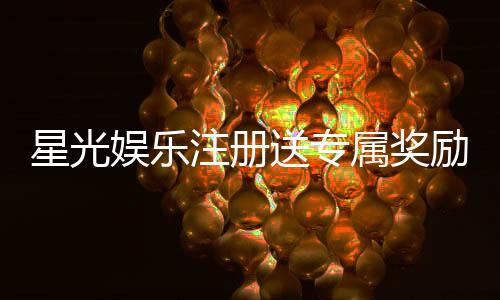 星光娱乐注册送专属奖励：新会员首存即享豪华礼包与高额返利