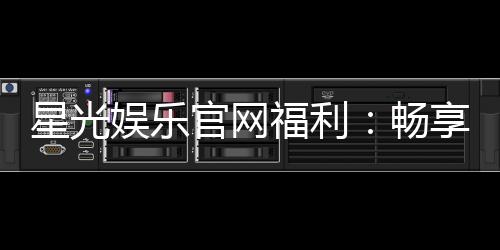 星光娱乐官网福利:畅享独家优惠与豪华礼包