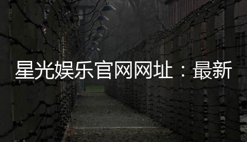 星光娱乐官网网址：最新登录入口与游戏体验全攻略