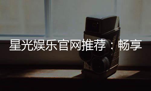 星光娱乐官网推荐:畅享顶级棋牌电游的星光之旅