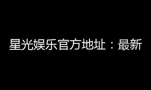 星光娱乐官方地址:最新网址及安全登录指南