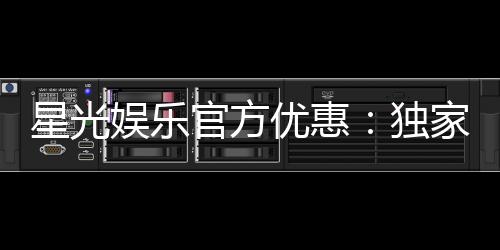 星光娱乐官方优惠：独家福利与高额返水等你领取
