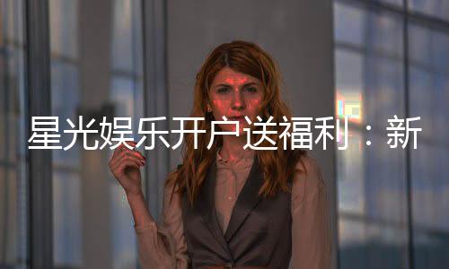 星光娱乐开户送福利：新会员专享豪礼与首存优惠