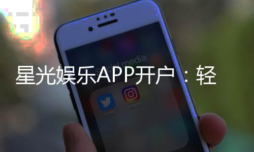 星光娱乐APP开户：轻松注册即享豪华新人礼包
