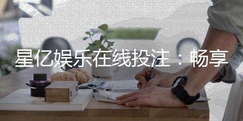 星亿娱乐在线投注：畅享顶级电子游艺与真人娱乐体验