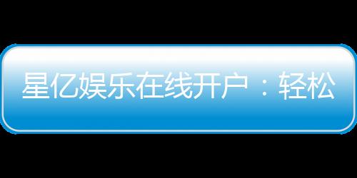 星亿娱乐在线开户:轻松注册畅享顶级棋牌电游盛宴