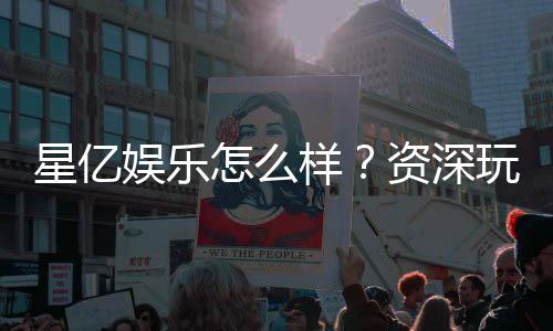 星亿娱乐怎么样？资深玩家带你全面评测平台实力