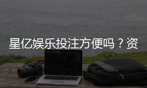 星亿娱乐投注方便吗？资深玩家分享快速上手体验