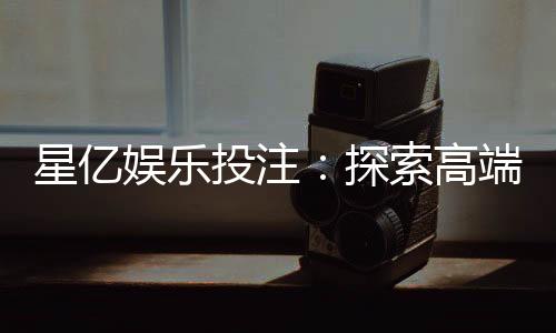 星亿娱乐投注：探索高端博彩体验与赢利技巧