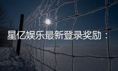 星亿娱乐最新登录奖励:新会员专享豪礼与首存优惠揭秘