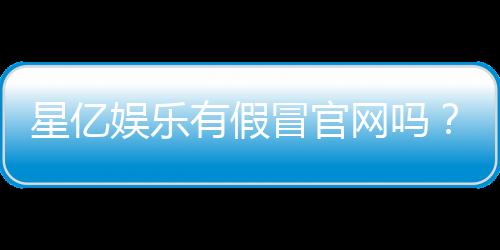 星亿娱乐有假冒官网吗?教你如何识别正规平台与防骗技巧